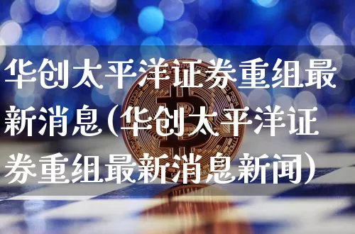 华创太平洋证券重组最新消息(华创太平洋证券重组最新消息新闻)_https://www.cangshenghg.com_北交所_第1张