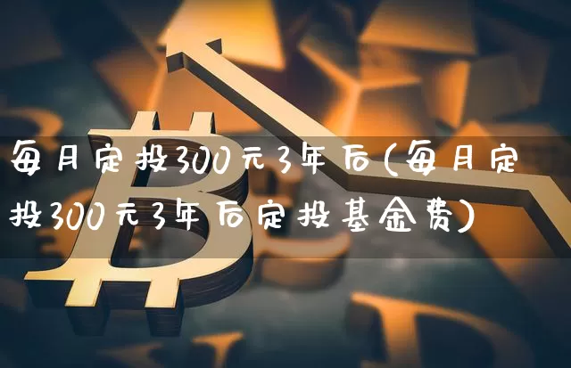 每月定投300元3年后(每月定投300元3年后定投基金费)_https://www.cangshenghg.com_创业板_第1张