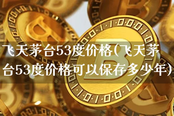 飞天茅台53度价格(飞天茅台53度价格可以保存多少年)_https://www.cangshenghg.com_科创板_第1张