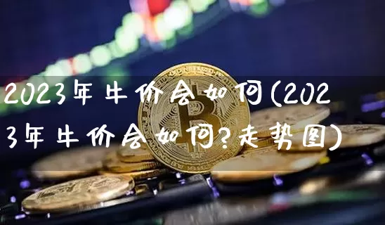 2023年牛价会如何(2023年牛价会如何?走势图)_https://www.cangshenghg.com_财经新闻_第1张