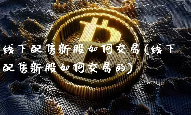 线下配售新股如何交易(线下配售新股如何交易的)_https://www.cangshenghg.com_创业板_第1张