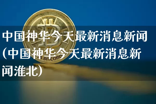 中国神华今天最新消息新闻(中国神华今天最新消息新闻淮北)_https://www.cangshenghg.com_财经新闻_第1张