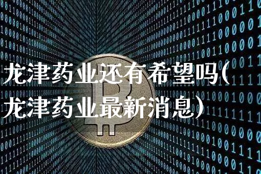 龙津药业还有希望吗(龙津药业最新消息)_https://www.cangshenghg.com_创业板_第1张