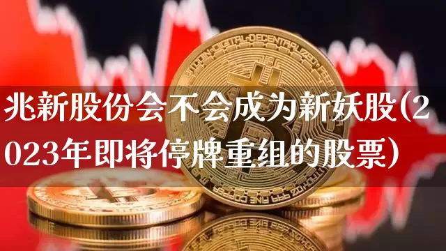 兆新股份会不会成为新妖股(2023年即将停牌重组的股票)_https://www.cangshenghg.com_A股_第1张