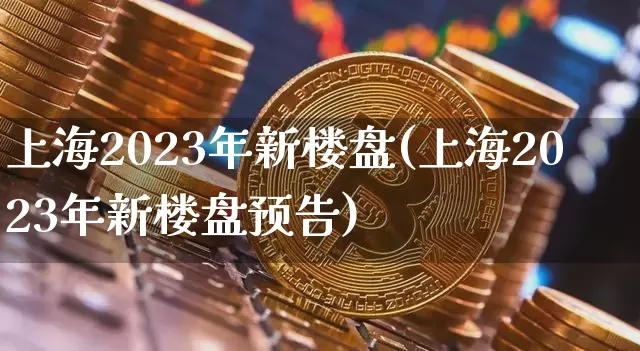 上海2023年新楼盘(上海2023年新楼盘预告)_https://www.cangshenghg.com_创业板_第1张