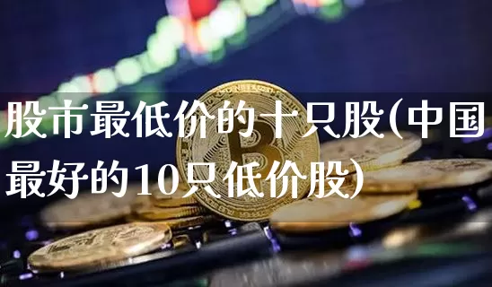 股市最低价的十只股(中国最好的10只低价股)_https://www.cangshenghg.com_创业板_第1张