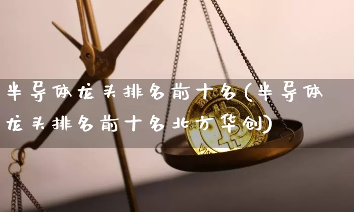 半导体龙头排名前十名(半导体龙头排名前十名北方华创)_https://www.cangshenghg.com_北交所_第1张