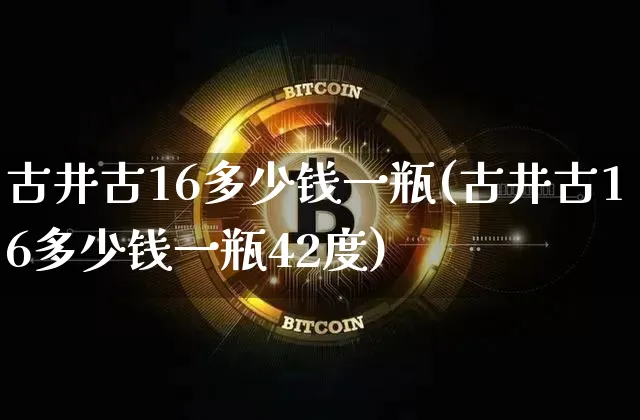 古井古16多少钱一瓶(古井古16多少钱一瓶42度)_https://www.cangshenghg.com_创业板_第1张
