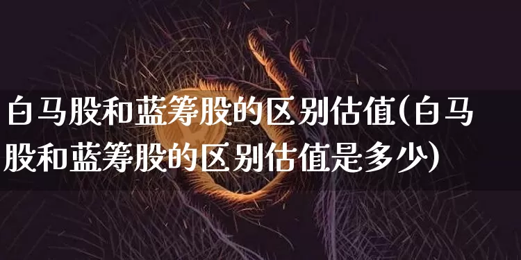 白马股和蓝筹股的区别估值(白马股和蓝筹股的区别估值是多少)_https://www.cangshenghg.com_A股_第1张