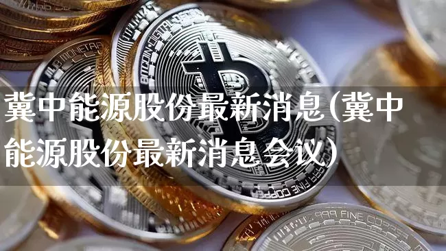 冀中能源股份最新消息(冀中能源股份最新消息会议)_https://www.cangshenghg.com_科创板_第1张