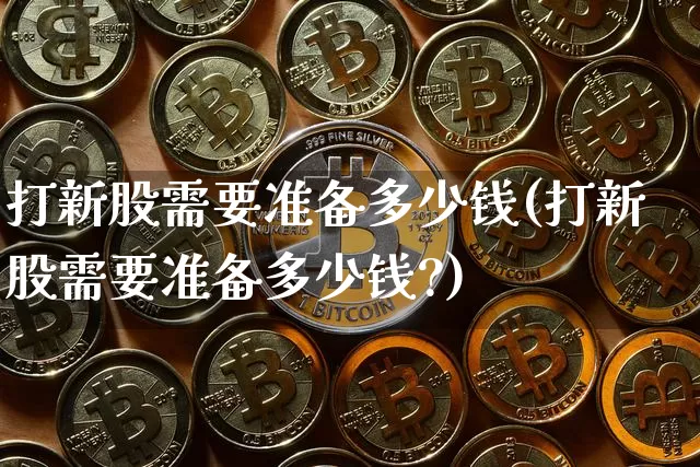 打新股需要准备多少钱(打新股需要准备多少钱?)_https://www.cangshenghg.com_创业板_第1张