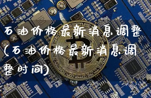 石油价格最新消息调整(石油价格最新消息调整时间)_https://www.cangshenghg.com_创业板_第1张