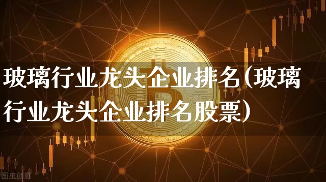 玻璃行业龙头企业排名(玻璃行业龙头企业排名股票)_https://www.cangshenghg.com_北交所_第1张