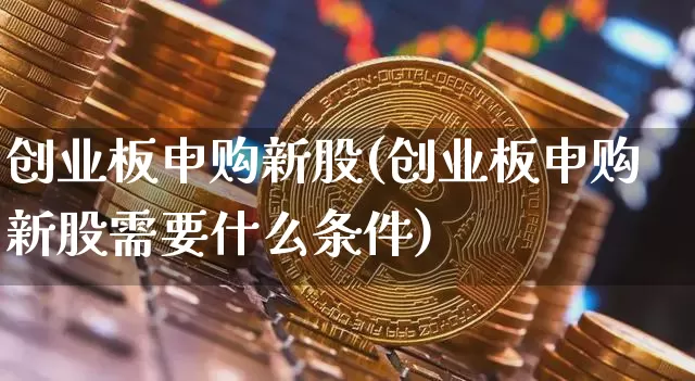 创业板申购新股(创业板申购新股需要什么条件)_https://www.cangshenghg.com_科创板_第1张