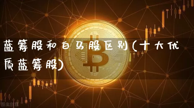 蓝筹股和白马股区别(十大优质蓝筹股)_https://www.cangshenghg.com_A股_第1张