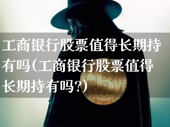工商银行股票值得长期持有吗(工商银行股票值得长期持有吗?)_https://www.cangshenghg.com_财经新闻_第1张