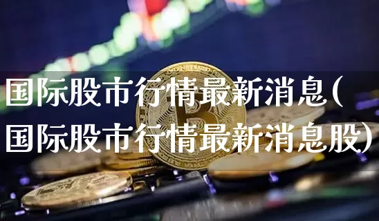 国际股市行情最新消息(国际股市行情最新消息股)_https://www.cangshenghg.com_科创板_第1张