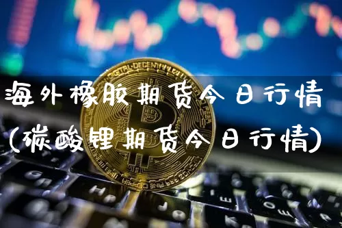 海外橡胶期货今日行情(碳酸锂期货今日行情)_A股_第1张_华信财经网 海外橡胶期货今日行情(碳酸锂期货今日行情)_https://www.cangshenghg.com_A股_第1张