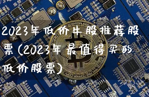 2023年低价牛股推荐股票(2023年最值得买的低价股票)_https://www.cangshenghg.com_A股_第1张