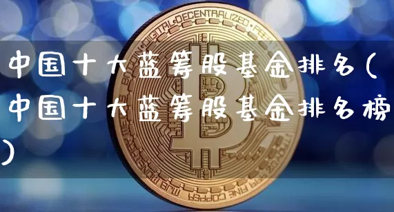 中国十大蓝筹股基金排名(中国十大蓝筹股基金排名榜)_https://www.cangshenghg.com_科创板_第1张