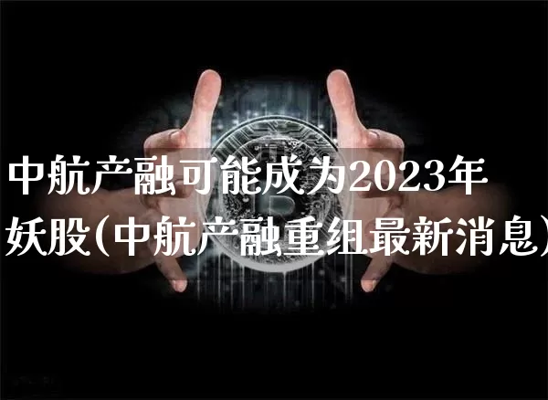 中航产融可能成为2023年妖股(中航产融重组最新消息)_https://www.cangshenghg.com_科创板_第1张