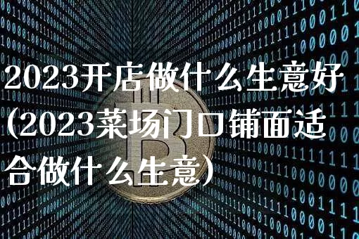2023开店做什么生意好(2023菜场门口铺面适合做什么生意)_https://www.cangshenghg.com_财经新闻_第1张