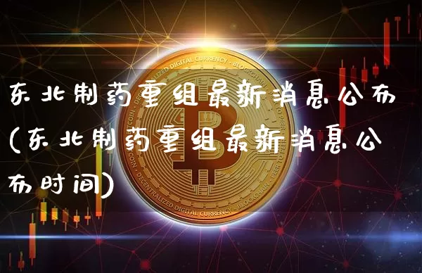 东北制药重组最新消息公布(东北制药重组最新消息公布时间)_https://www.cangshenghg.com_北交所_第1张