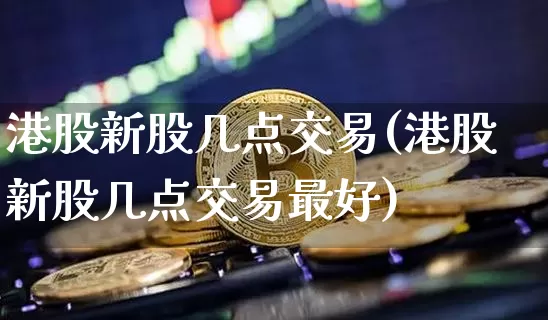 港股新股几点交易(港股新股几点交易最好)_https://www.cangshenghg.com_北交所_第1张