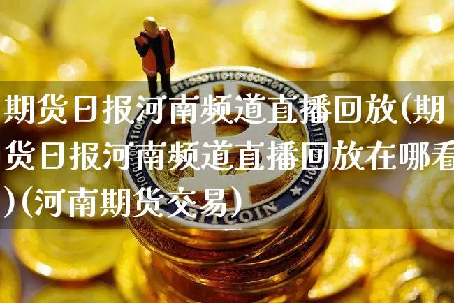 期货日报河南频道直播回放(期货日报河南频道直播回放在哪看)(河南期货交易)_https://www.cangshenghg.com_科创板_第1张