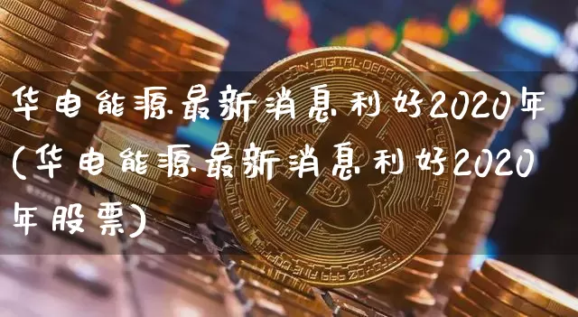 华电能源最新消息利好2020年(华电能源最新消息利好2020年股票)_https://www.cangshenghg.com_创业板_第1张