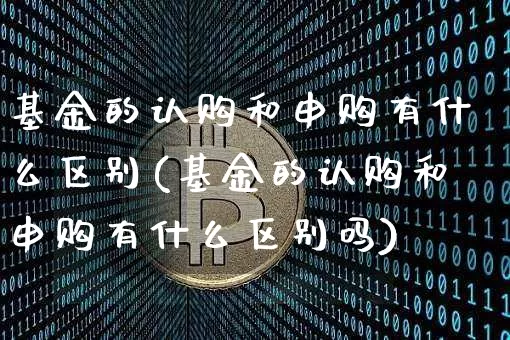 基金的认购和申购有什么区别(基金的认购和申购有什么区别吗)_https://www.cangshenghg.com_北交所_第1张