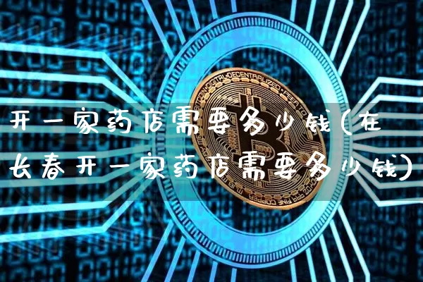 开一家药店需要多少钱(在长春开一家药店需要多少钱)_https://www.cangshenghg.com_A股_第1张