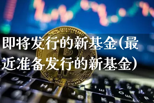 即将发行的新基金(最近准备发行的新基金)_https://www.cangshenghg.com_北交所_第1张