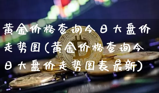 黄金价格查询今日大盘价走势图(黄金价格查询今日大盘价走势图表最新)_https://www.cangshenghg.com_科创板_第1张