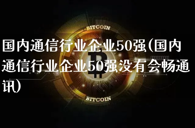 国内通信行业企业50强(国内通信行业企业50强没有会畅通讯)_https://www.cangshenghg.com_科创板_第1张