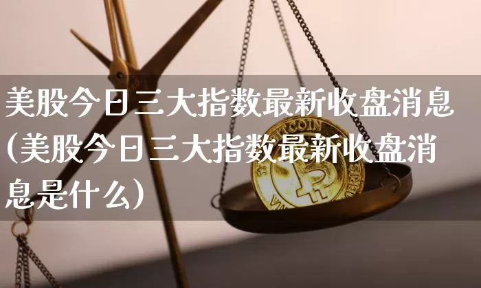 美股今日三大指数最新收盘消息(美股今日三大指数最新收盘消息是什么)_https://www.cangshenghg.com_科创板_第1张