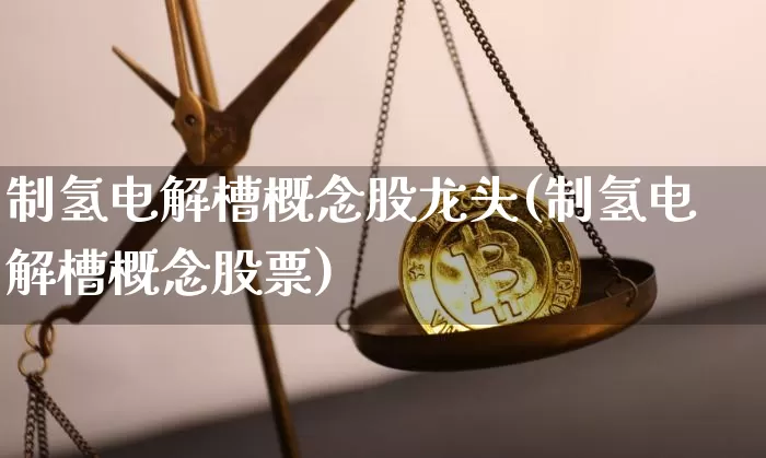 制氢电解槽概念股龙头(制氢电解槽概念股票)_https://www.cangshenghg.com_A股_第1张