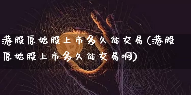 港股原始股上市多久能交易(港股原始股上市多久能交易啊)_https://www.cangshenghg.com_科创板_第1张