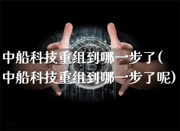中船科技重组到哪一步了(中船科技重组到哪一步了呢)_https://www.cangshenghg.com_科创板_第1张