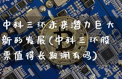 中科三环未来潜力巨大新的发展(中科三环股票值得长期拥有吗)_https://www.cangshenghg.com_北交所_第1张