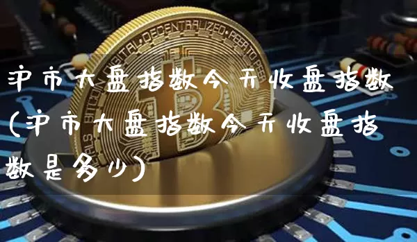 沪市大盘指数今天收盘指数(沪市大盘指数今天收盘指数是多少)_https://www.cangshenghg.com_财经新闻_第1张