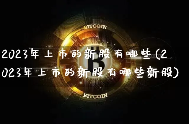 2023年上市的新股有哪些(2023年上市的新股有哪些新股)_https://www.cangshenghg.com_A股_第1张