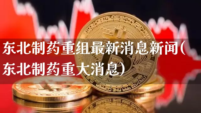 东北制药重组最新消息新闻(东北制药重大消息)_https://www.cangshenghg.com_科创板_第1张