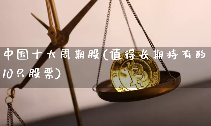 中国十大周期股(值得长期持有的10只股票)_https://www.cangshenghg.com_A股_第1张