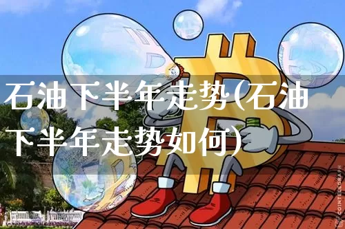 石油下半年走势(石油下半年走势如何)_https://www.cangshenghg.com_北交所_第1张