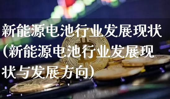 新能源电池行业发展现状(新能源电池行业发展现状与发展方向)_https://www.cangshenghg.com_创业板_第1张