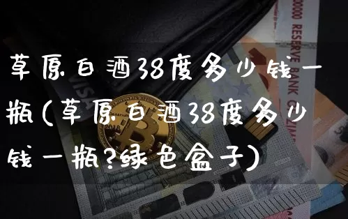草原白酒38度多少钱一瓶(草原白酒38度多少钱一瓶?绿色盒子)_https://www.cangshenghg.com_财经新闻_第1张