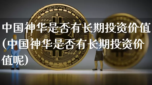 中国神华是否有长期投资价值(中国神华是否有长期投资价值呢)_https://www.cangshenghg.com_A股_第1张