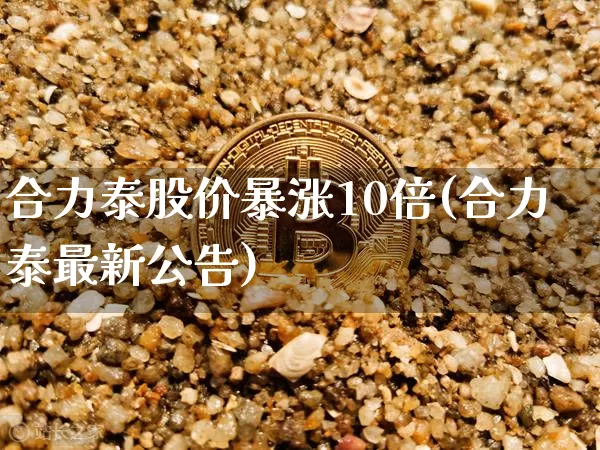 合力泰股价暴涨10倍(合力泰最新公告)_https://www.cangshenghg.com_创业板_第1张