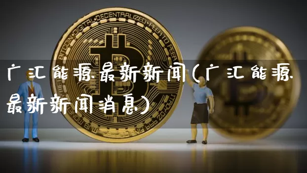 广汇能源最新新闻(广汇能源最新新闻消息)_https://www.cangshenghg.com_财经新闻_第1张